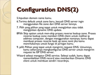 Configuration DNS (2) 5. Inputkan domain name kamu. 6. Terima default untuk zone baru, kecuali DNS server ingin   menggunakan file zone dari DNS server lainnya. 7.  Pilih yang pilihan yang tepat untuk mengijinkan atau tidak mengijinkan dynamic DNS update. 8 Pilih Skip option untuk men-skip proses reverse lookup zone. Proses reverse lookup zone memberi DNS client untuk melihat ip address computer, dengan menggunakan namanya; kamu dapat membuat proses reverse look up zone nanti jika kamu memrlukannya untuk fungsi di jaringan kamu. 9.  pilih Pilihan yang tepat untuk mengirim request DNS. Umumnya, kamu seharusnya mengkonfigurasi DNS server untuk mengirim request ke ISP DNS server. Wizard selesai mengatur DNS service. Selesai sudah, kamu dapat menambahkan DNS record atau memberikan Dinamic DNS client untuk membuat sendiri recordnya. 