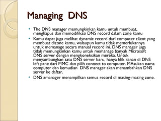Managing  DNS The DNS manager memungkinkan kamu untuk membuat, menghapus dan memodifikasi DNS record dalam zone kamu   Kamu dapat juga melihat dynamic record dari computer client yang membuat dizone kamu, walaupun kamu tidak memerlukannya untuk memanage secara manual record ini. DNS manager juga tidak memungkinkan kamu untuk memanage banyak Microsoft DNS server dengan mengkoneksikan mereka. Untuk menyambungkan satu DNS server baru, hanya klik kanan di DNS left pane dari MMC dan pilih connect to computer. MAsukan nama computer dan kemudian  DNS manager akan menambahkan DNS server ke daftar. DNS amanager menampilkan semua record di masing-masing zone.  