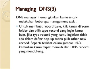 Managing  DNS (3) DNS manager memungkinkan kamu untuk melakukan beberapa management task  : Untuk membuat record baru, klik kanan di zone folder dan pilih type record yang ingin kamu buat. Jika type record yang kamu inginkan tidak ada dalam daftar pop-up menu pilih other new record. Seperti terlihat dalam gambar 14-3, kemudian kamu dapat memilih dari DNS record yang mendukung. 
