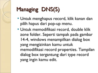 Managing  DNS (5) Untuk menghapus record, klik kanan dan pilih hapus dari pop-up menu. Untuk memodifikasi record, double klik zone folder. Seperti tampak pada gambar 14-4, windows menampilkan dialog box yang mengizinkan kamu untuk memodifikasi record properties. Tampilan dialog box tergantung dari type record yang ingin kamu edit. 