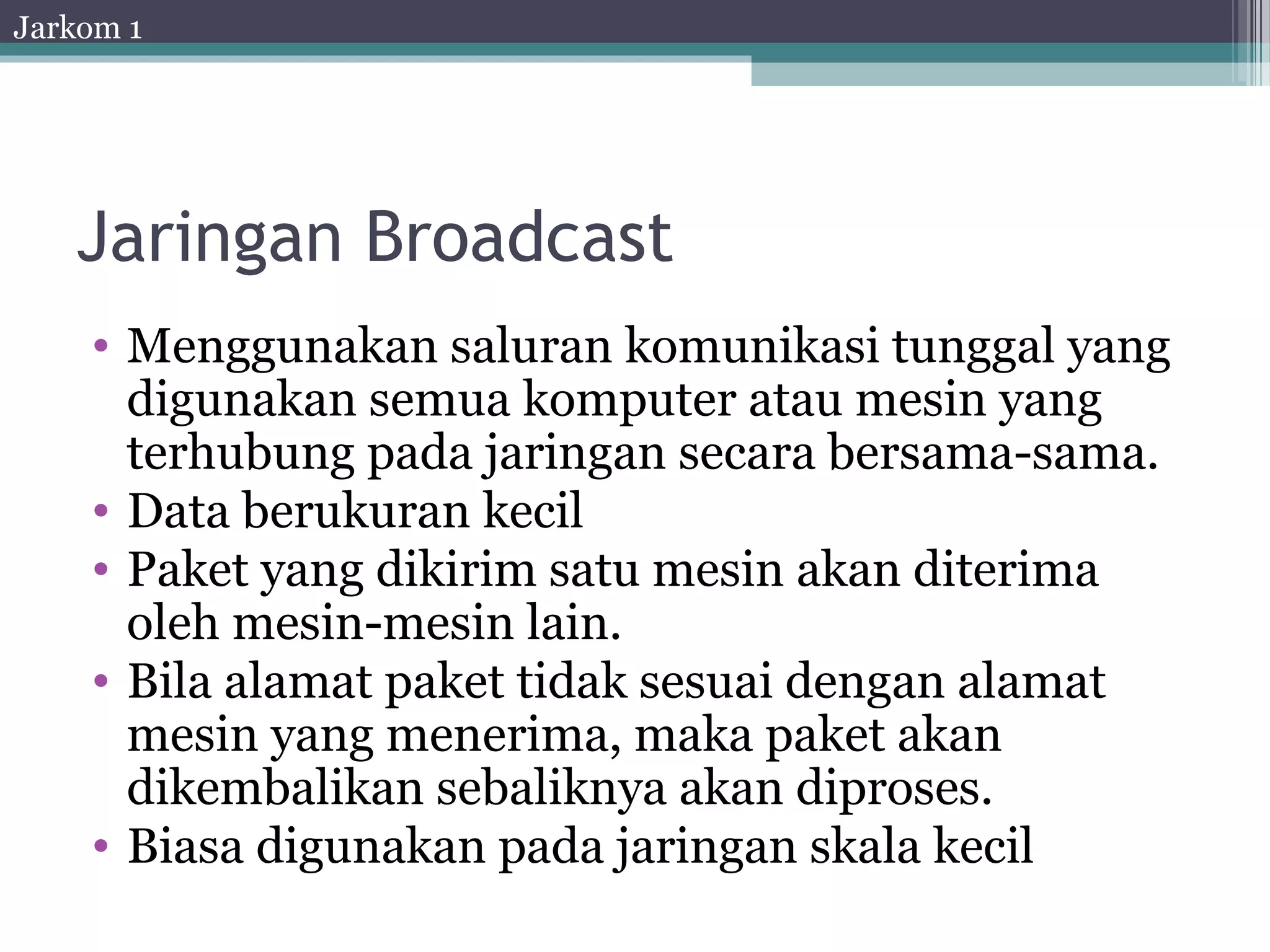 Jarkom 1




   Jaringan Broadcast
    • Menggunakan saluran komunikasi tunggal yang
      digunakan semua komputer atau mesin yang
      terhubung pada jaringan secara bersama-sama.
    • Data berukuran kecil
    • Paket yang dikirim satu mesin akan diterima
      oleh mesin-mesin lain.
    • Bila alamat paket tidak sesuai dengan alamat
      mesin yang menerima, maka paket akan
      dikembalikan sebaliknya akan diproses.
    • Biasa digunakan pada jaringan skala kecil
 