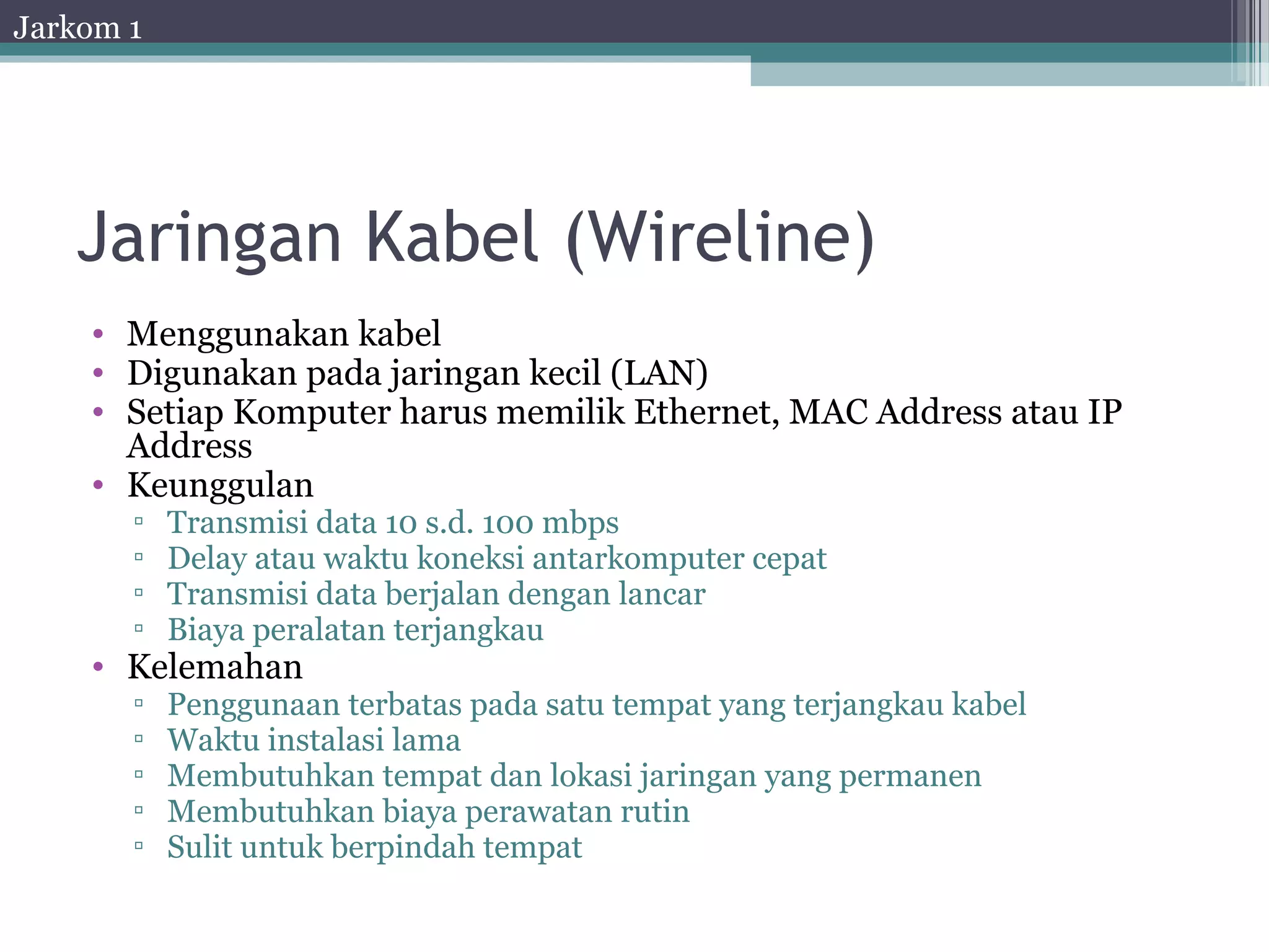Jarkom 1




   Jaringan Kabel (Wireline)
    • Menggunakan kabel
    • Digunakan pada jaringan kecil (LAN)
    • Setiap Komputer harus memilik Ethernet, MAC Address atau IP
      Address
    • Keunggulan
       ▫   Transmisi data 10 s.d. 100 mbps
       ▫   Delay atau waktu koneksi antarkomputer cepat
       ▫   Transmisi data berjalan dengan lancar
       ▫   Biaya peralatan terjangkau
    • Kelemahan
       ▫   Penggunaan terbatas pada satu tempat yang terjangkau kabel
       ▫   Waktu instalasi lama
       ▫   Membutuhkan tempat dan lokasi jaringan yang permanen
       ▫   Membutuhkan biaya perawatan rutin
       ▫   Sulit untuk berpindah tempat
 