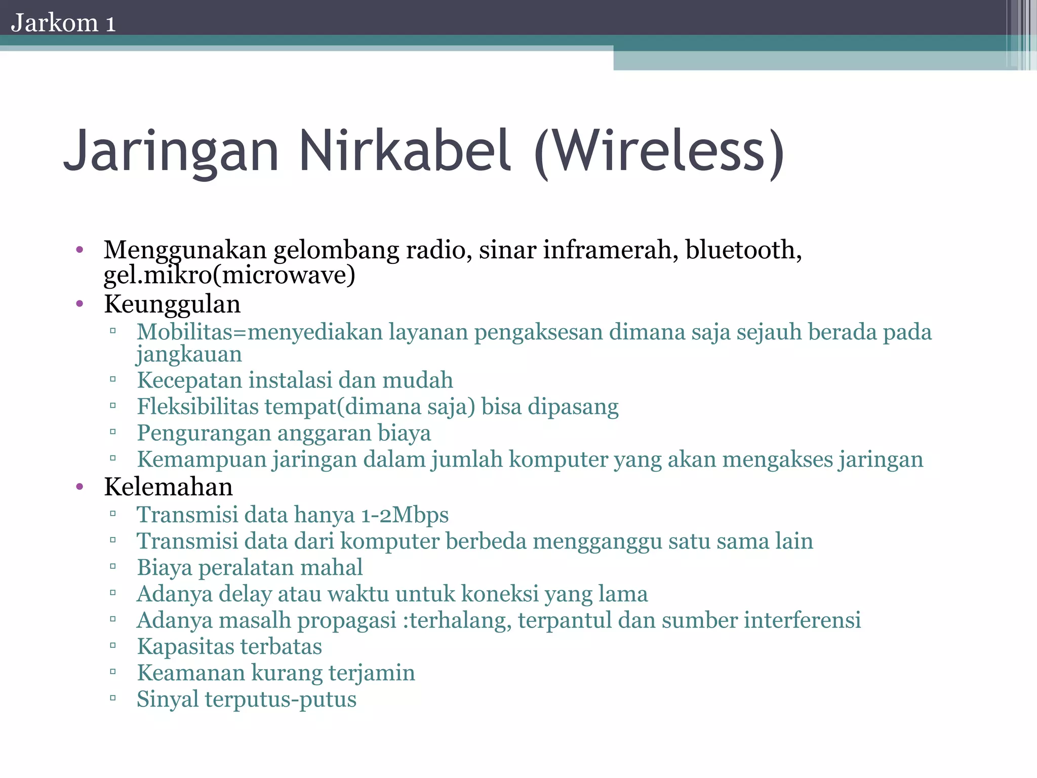 Jarkom 1




   Jaringan Nirkabel (Wireless)
    • Menggunakan gelombang radio, sinar inframerah, bluetooth,
      gel.mikro(microwave)
    • Keunggulan
       ▫ Mobilitas=menyediakan layanan pengaksesan dimana saja sejauh berada pada
         jangkauan
       ▫ Kecepatan instalasi dan mudah
       ▫ Fleksibilitas tempat(dimana saja) bisa dipasang
       ▫ Pengurangan anggaran biaya
       ▫ Kemampuan jaringan dalam jumlah komputer yang akan mengakses jaringan
    • Kelemahan
       ▫   Transmisi data hanya 1-2Mbps
       ▫   Transmisi data dari komputer berbeda mengganggu satu sama lain
       ▫   Biaya peralatan mahal
       ▫   Adanya delay atau waktu untuk koneksi yang lama
       ▫   Adanya masalh propagasi :terhalang, terpantul dan sumber interferensi
       ▫   Kapasitas terbatas
       ▫   Keamanan kurang terjamin
       ▫   Sinyal terputus-putus
 