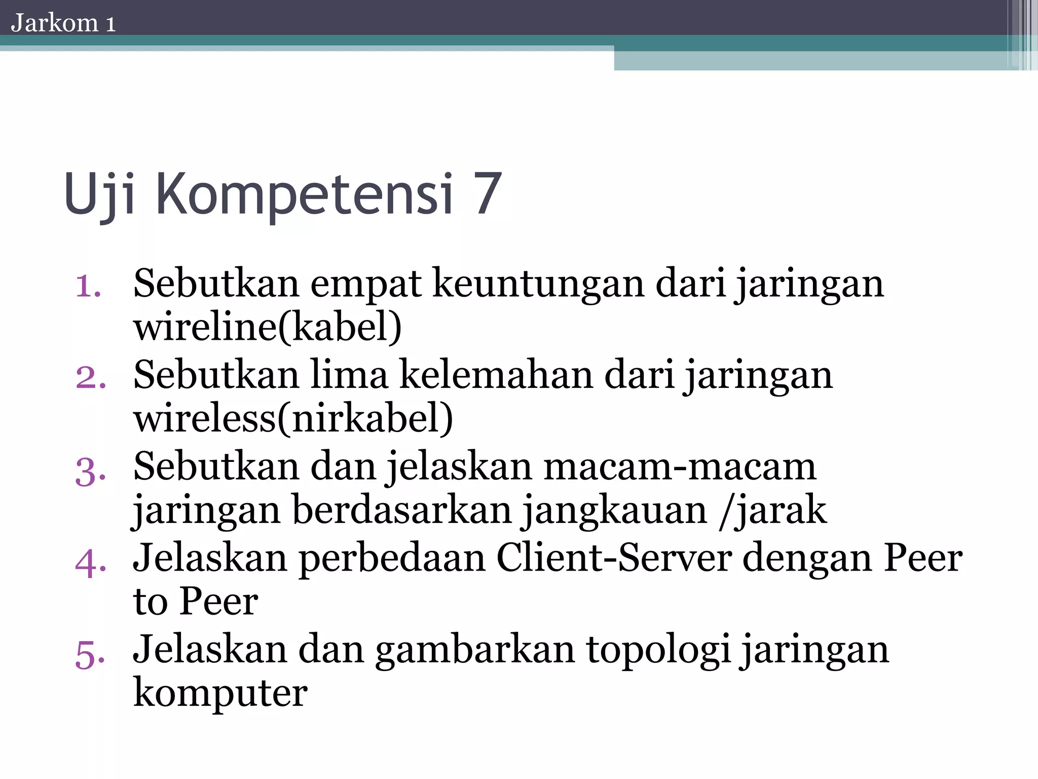 Jarkom 1




   Uji Kompetensi 7
    1. Sebutkan empat keuntungan dari jaringan
       wireline(kabel)
    2. Sebutkan lima kelemahan dari jaringan
       wireless(nirkabel)
    3. Sebutkan dan jelaskan macam-macam
       jaringan berdasarkan jangkauan /jarak
    4. Jelaskan perbedaan Client-Server dengan Peer
       to Peer
    5. Jelaskan dan gambarkan topologi jaringan
       komputer
 