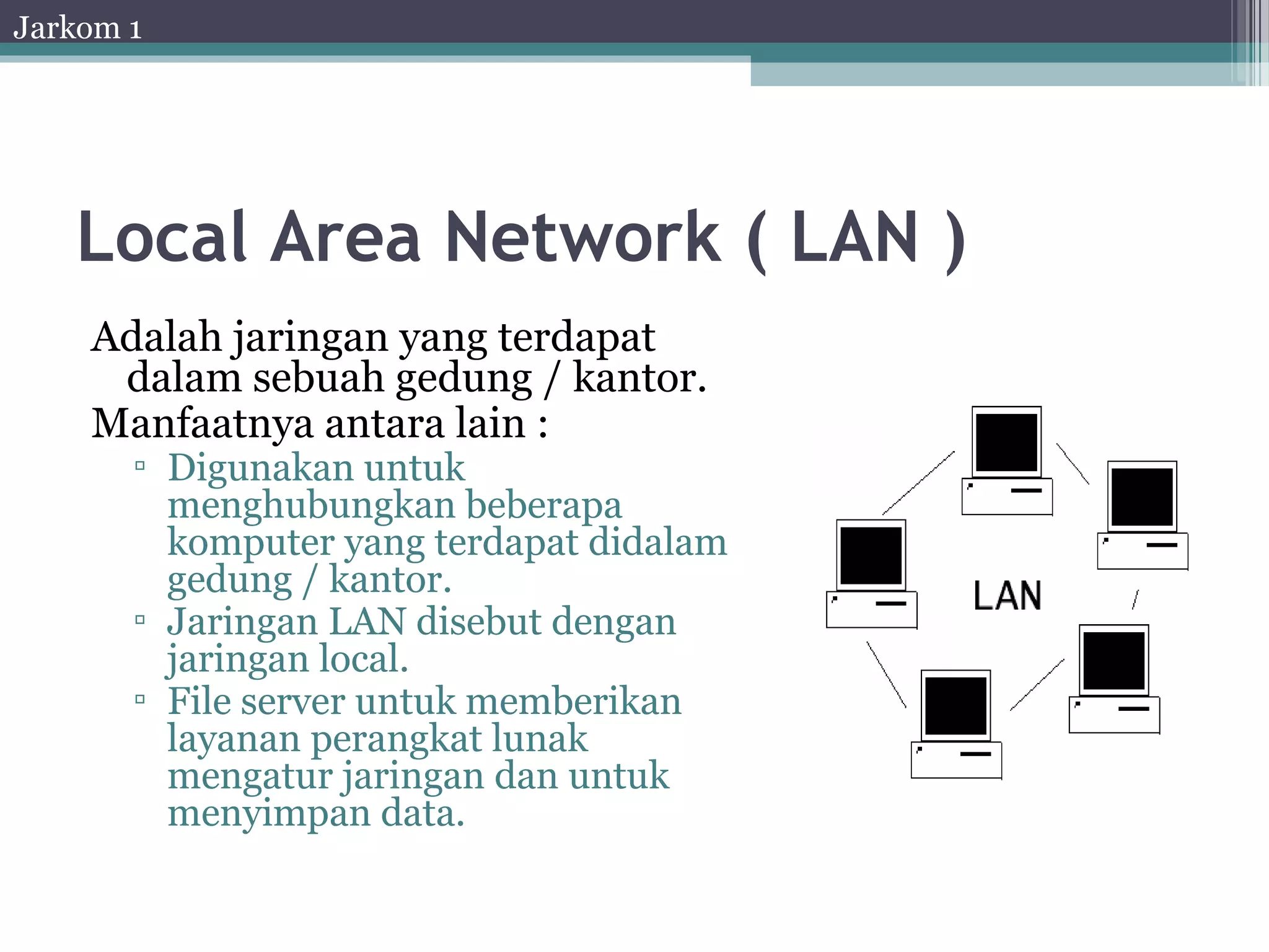 Jarkom 1




   Local Area Network ( LAN )
    Adalah jaringan yang terdapat
     dalam sebuah gedung / kantor.
    Manfaatnya antara lain :
       ▫ Digunakan untuk
         menghubungkan beberapa
         komputer yang terdapat didalam
         gedung / kantor.
       ▫ Jaringan LAN disebut dengan
         jaringan local.
       ▫ File server untuk memberikan
         layanan perangkat lunak
         mengatur jaringan dan untuk
         menyimpan data.
 
