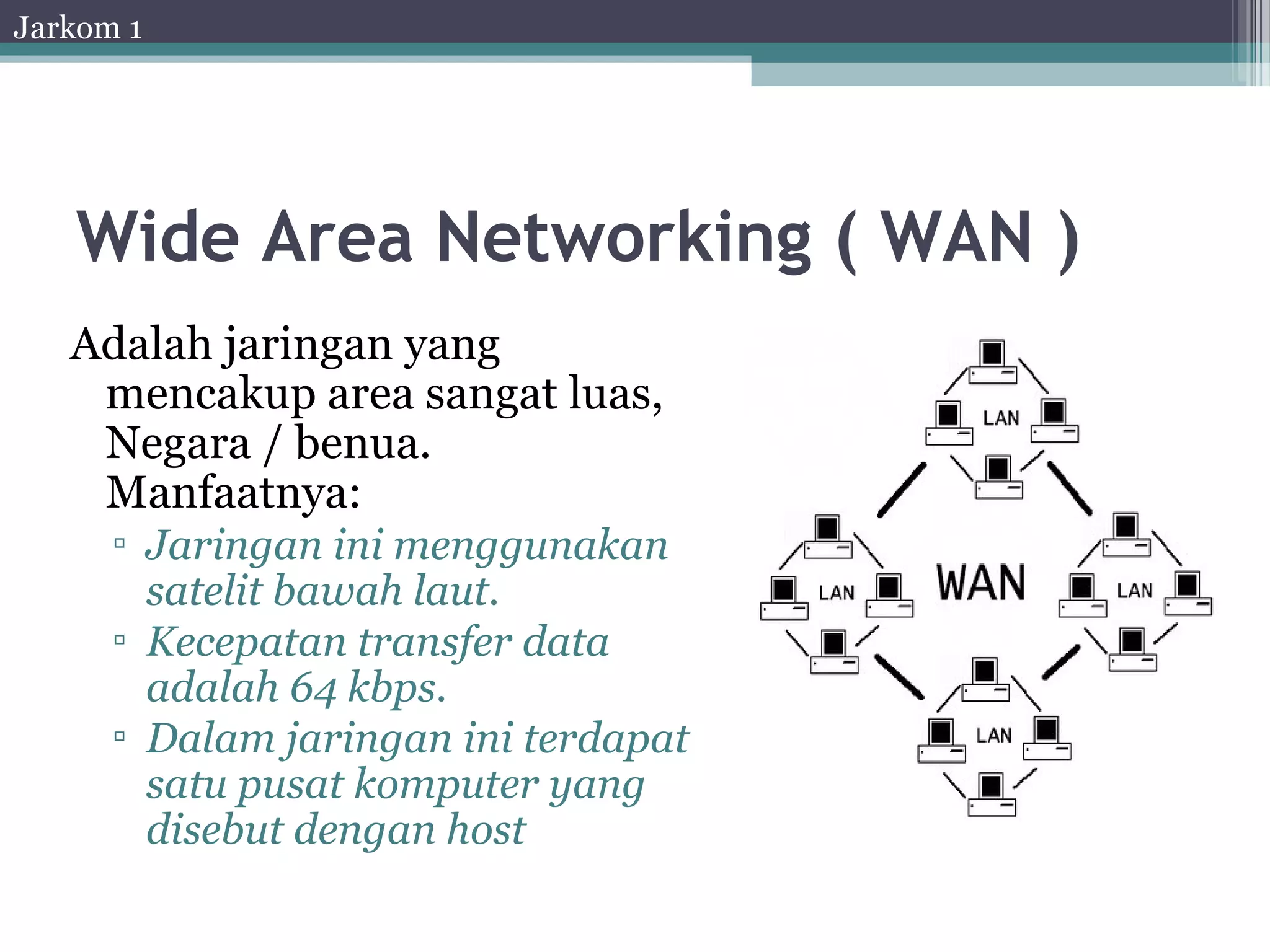 Jarkom 1




   Wide Area Networking ( WAN )
   Adalah jaringan yang
    mencakup area sangat luas,
    Negara / benua.
    Manfaatnya:
      ▫ Jaringan ini menggunakan
        satelit bawah laut.
      ▫ Kecepatan transfer data
        adalah 64 kbps.
      ▫ Dalam jaringan ini terdapat
        satu pusat komputer yang
        disebut dengan host
 