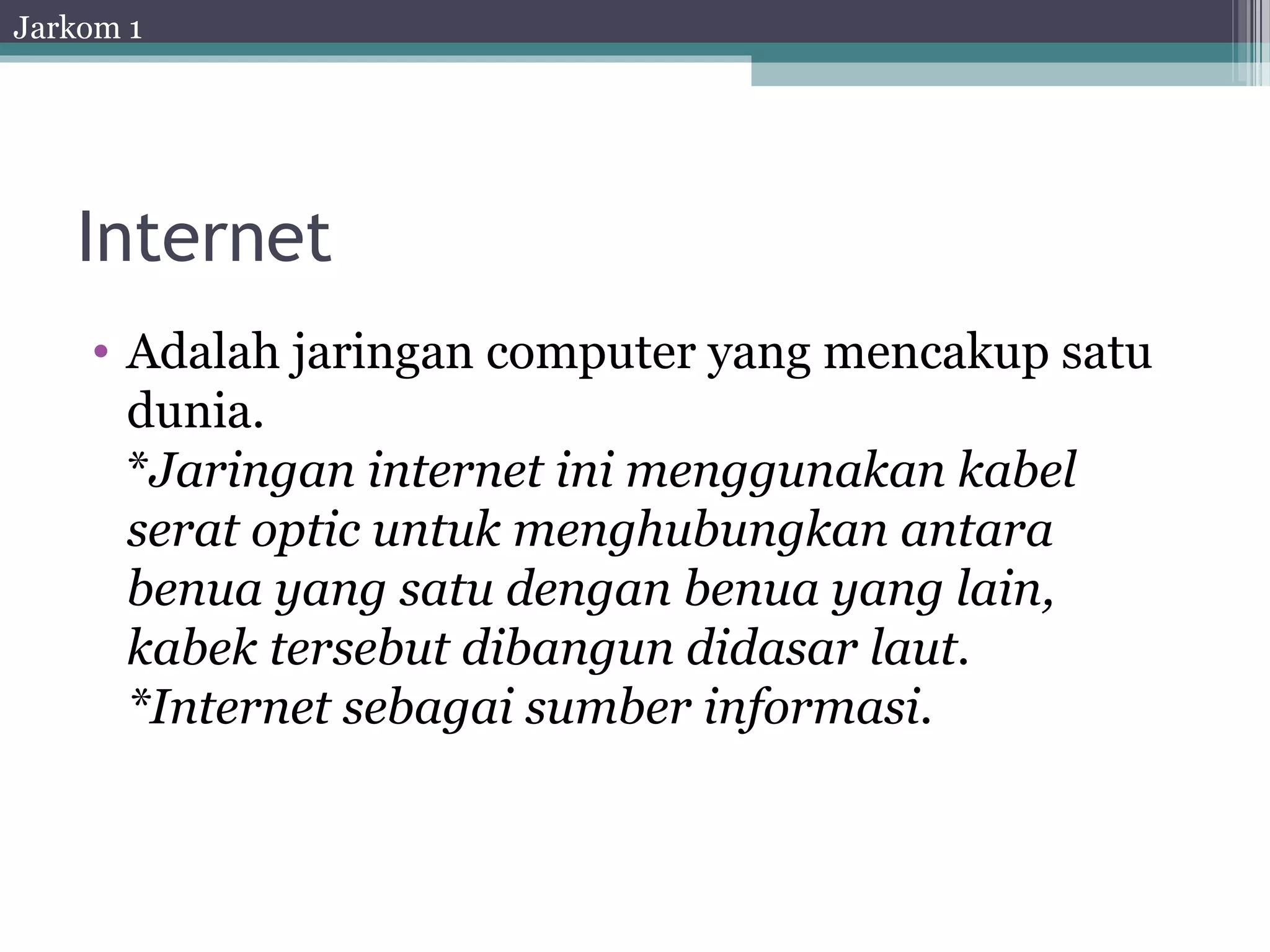 Jarkom 1




   Internet
    • Adalah jaringan computer yang mencakup satu
      dunia.
      *Jaringan internet ini menggunakan kabel
      serat optic untuk menghubungkan antara
      benua yang satu dengan benua yang lain,
      kabek tersebut dibangun didasar laut.
      *Internet sebagai sumber informasi.
 