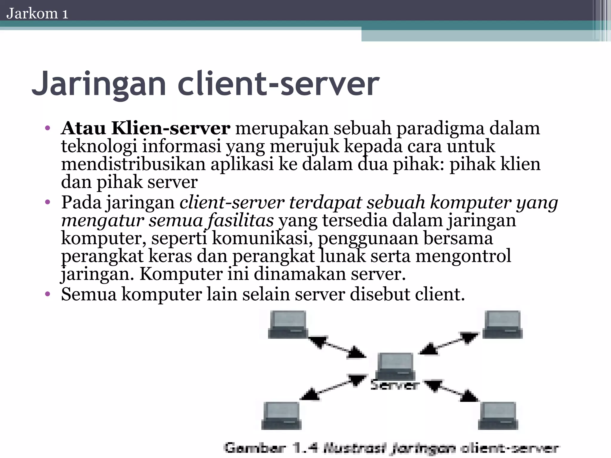 Jarkom 1




   Jaringan client-server
    • Atau Klien-server merupakan sebuah paradigma dalam
      teknologi informasi yang merujuk kepada cara untuk
      mendistribusikan aplikasi ke dalam dua pihak: pihak klien
      dan pihak server
    • Pada jaringan client-server terdapat sebuah komputer yang
      mengatur semua fasilitas yang tersedia dalam jaringan
      komputer, seperti komunikasi, penggunaan bersama
      perangkat keras dan perangkat lunak serta mengontrol
      jaringan. Komputer ini dinamakan server.
    • Semua komputer lain selain server disebut client.
 