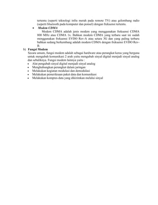 tertentu (seperti teknologi infra merah pada remote TV) atau gelombang radio
(seperti bluetooth pada komputer dan ponsel) dengan frekuensi tertentu.
• Modem CDMA
Modem CDMA adalah jenis modem yang menggunakan frekuensi CDMA
800 MHz atau CDMA 1x. Bahkan modem CDMA yang terbaru saat ini sudah
menggunakan frekuensi EVDO Rev-A atau setara 3G dan yang paling terbaru
bahkan sedang berkembang adalah modem CDMA dengan frekuensi EVDO Rev-
B.
b) Fungsi Modem
Secara umum, fungsi modem adalah sebagai hardware atau perangkat keras yang berguna
untuk mengubah komunikasi 2 arah yaitu mengubah sinyal digital menjadi sinyal analog
dan sebaliknya. Fungsi modem lainnya yaitu :
• Alat pengubah sinyal digital menjadi sinyal analog
• Menghubungkan perangkat dalam jaringan
• Melakukan kegiatan modulasi dan demodulasi
• Melakukan pemeriksaan paket data dan komunikasi
• Melakukan kompres data yang dikirimkan melalui sinyal
 