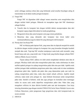 serial, sehingga nantinya aliran data yang berbentuk serial tersebut bisa/dapat saling di
transmisikan itu di dalam media jaringan komputer.
c) Fungsi NIC
Fungsi NIC ini digunakan ialah sebagai sarana menerima serta mengirimkan data
dengan melalui kabel jaringan. Dibawah ini merupakan tugas dari NIC diantaranya
sebagai berikut:
• Transfer data ke komputer lain dengan terlebih dahulu mempersiapkan data dari
komputer supaya dapat dilewatkan ke media penghubung.
• Mengontrol aliran data antar komputer serta juga sistem perkabelan.
• Menerima data yang ditransfer dari komputer lain lewat kabel serta
menterjemahkannya juga ke dalam bit yang dimengerti oleh komputer.
d) Prinsip dan Cara Kerja NIC
NIC ini bekerja pada lapisan fisik, yang mana data itu dipecah menjadi bit setelah
itu dikirim dengan melalui jaringan ke komputer lain yang kemudian dirangkai kembali
menjadi data utuh. Tiap-tiap NIC tersebut mempunyai suatu kode unik tersendiri, yang
berarti hanya ada satu, yang terdiri atas 12 digit kode yang disebut dengan sebutan MAC
Address (Media Access Control).
Tujuan adanya MAC address ini ialah untuk menghindari tabrakan antar data di
jaringan. Misalnya ialah node akan mengirimkan paket data, maka sebelumnya itu akan
melihat apakah jaringan itu sedang mengirimkan paket data atau pun tidak. Apabila node
melihat jaringan tidak melakukan pengiriman paket data, maka node ini akan melakukan
pengiriman paket data. Apabila ada paket data yang dipancarkan pada saat node itu
sedang mengirimkan paket data, maka akan terjadi sebuah collision. Apabila terjadi
collision, maka node serta jaringan itu akan berhenti bersamaan untuk mengirimkan
paket data. Setelah ia berhenti, node dan juga jaringan itu kemudian akan menunggu
waktu itu secara acak untuk dapat/bisa mengirimkan paket data. Paket data yang
mengalami collision ini akan dikirim kembali pada saat ada kesempatan. Cara kerja
inisering dinamakan juga dengan metode CSMA/CD (Carrier Sence Multiple Access atau
Collison Detection), yakni pengurusan bagi pengiriman data oleh komputer/node itu
secara serentak.
2. SWITCH
 