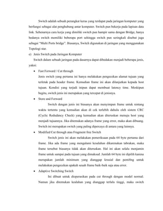 Switch adalah sebuah perangkat keras yang terdapat pada jaringan komputer yang
berfungsi sebagai alat penghubung antar komputer. Switch pun bekerja pada lapisan data
link. Sebenarnya cara kerja yang dimiliki switch pun hampir sama dengan Bridge, hanya
bedanya switch memiliki beberapa port sehingga switch pun seringkali disebut juga
sebagai “Multi Ports bridge”. Biasanya, Switch digunakan di jaringan yang menggunakan
Topologi star.
e) Jenis Switch pada Jaringan Komputer
Switch dalam sebuah jaringan pada dasarnya dapat dibedakan menjadi beberapa jenis,
yakni:
• Fast Forward / Cut through
Jenis switch yang pertama ini hanya melakukan pengecekan alamat tujuan yang
terletak pada header frame. Kemudian frame ini akan dilanjutkan kepada host
tujuan. Kondisi yang terjadi inipun dapat membuat latency time. Meskipun
begitu, switch jenis ini merupakan yang tercepat di jenisnya.
• Store and Forward
Switch dengan jenis ini biasanya akan menyimpan frame untuk rentang
waktu tertentu yang kemudian akan di cek terlebih dahulu oleh sistem CRC
(Cyclic Redudancy Check) yang kemudian akan diteruskan menuju host yang
menjadi tujuannya. Jika ditemukan adanya frame yang error, maka akan dibuang.
Switch ini merupakan switch yang paling dipercaya di antara yang lainnya.
• Modified Cut through atau Fragment free Switch
Switch jenis ini akan melakukan pemeriksaan pada 64 byte pertama dari
frame. Jika ada frame yang mengalami kesalahan dikarenakan tabrakan, maka
frame tersebut biasanya tidak akan diteruskan. Hal ini akan selalu menjamin
frame untuk sampai pada tujuan yang dimaksud. Jumlah 64 byte ini dipilih karena
merupakan jumlah minimum yang dianggap krusial dan penti8ng untuk
melakukan pengecekan apakah seuah frame baik-baik saja atau error.
• Adaptive Switching Switch
Ini dibuat untuk dioperasikan pada cut through dengan model normal.
Namun jika ditemukan kealahan yang dianggap terlalu tinggi, maka switch
 