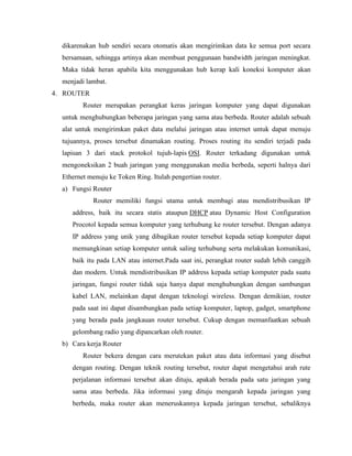 dikarenakan hub sendiri secara otomatis akan mengirimkan data ke semua port secara
bersamaan, sehingga artinya akan membuat penggunaan bandwidth jaringan meningkat.
Maka tidak heran apabila kita menggunakan hub kerap kali koneksi komputer akan
menjadi lambat.
4. ROUTER
Router merupakan perangkat keras jaringan komputer yang dapat digunakan
untuk menghubungkan beberapa jaringan yang sama atau berbeda. Router adalah sebuah
alat untuk mengirimkan paket data melalui jaringan atau internet untuk dapat menuju
tujuannya, proses tersebut dinamakan routing. Proses routing itu sendiri terjadi pada
lapisan 3 dari stack protokol tujuh-lapis OSI. Router terkadang digunakan untuk
mengoneksikan 2 buah jaringan yang menggunakan media berbeda, seperti halnya dari
Ethernet menuju ke Token Ring. Itulah pengertian router.
a) Fungsi Router
Router memiliki fungsi utama untuk membagi atau mendistribusikan IP
address, baik itu secara statis ataupun DHCP atau Dynamic Host Configuration
Procotol kepada semua komputer yang terhubung ke router tersebut. Dengan adanya
IP address yang unik yang dibagikan router tersebut kepada setiap komputer dapat
memungkinan setiap komputer untuk saling terhubung serta melakukan komunikasi,
baik itu pada LAN atau internet.Pada saat ini, perangkat router sudah lebih canggih
dan modern. Untuk mendistribusikan IP address kepada setiap komputer pada suatu
jaringan, fungsi router tidak saja hanya dapat menghubungkan dengan sambungan
kabel LAN, melainkan dapat dengan teknologi wireless. Dengan demikian, router
pada saat ini dapat disambungkan pada setiap komputer, laptop, gadget, smartphone
yang berada pada jangkauan router tersebut. Cukup dengan memanfaatkan sebuah
gelombang radio yang dipancarkan oleh router.
b) Cara kerja Router
Router bekera dengan cara merutekan paket atau data informasi yang disebut
dengan routing. Dengan teknik routing tersebut, router dapat mengetahui arah rute
perjalanan informasi tersebut akan dituju, apakah berada pada satu jaringan yang
sama atau berbeda. Jika informasi yang dituju mengarah kepada jaringan yang
berbeda, maka router akan meneruskannya kepada jaringan tersebut, sebaliknya
 