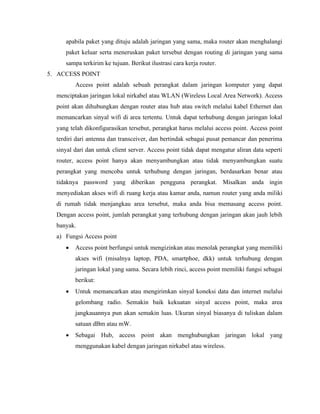 apabila paket yang dituju adalah jaringan yang sama, maka router akan menghalangi
paket keluar serta meneruskan paket tersebut dengan routing di jaringan yang sama
sampa terkirim ke tujuan. Berikut ilustrasi cara kerja router.
5. ACCESS POINT
Access point adalah sebuah perangkat dalam jaringan komputer yang dapat
menciptakan jaringan lokal nirkabel atau WLAN (Wireless Local Area Network). Access
point akan dihubungkan dengan router atau hub atau switch melalui kabel Ethernet dan
memancarkan sinyal wifi di area tertentu. Untuk dapat terhubung dengan jaringan lokal
yang telah dikonfigurasikan tersebut, perangkat harus melalui access point. Access point
terdiri dari antenna dan transceiver, dan bertindak sebagai pusat pemancar dan penerima
sinyal dari dan untuk client server. Access point tidak dapat mengatur aliran data seperti
router, access point hanya akan menyambungkan atau tidak menyambungkan suatu
perangkat yang mencoba untuk terhubung dengan jaringan, berdasarkan benar atau
tidaknya password yang diberikan pengguna perangkat. Misalkan anda ingin
menyediakan akses wifi di ruang kerja atau kamar anda, namun router yang anda miliki
di rumah tidak menjangkau area tersebut, maka anda bisa memasang access point.
Dengan access point, jumlah perangkat yang terhubung dengan jaringan akan jauh lebih
banyak.
a) Fungsi Access point
• Access point berfungsi untuk mengizinkan atau menolak perangkat yang memiliki
akses wifi (misalnya laptop, PDA, smartphoe, dkk) untuk terhubung dengan
jaringan lokal yang sama. Secara lebih rinci, access point memiliki fungsi sebagai
berikut:
• Untuk memancarkan atau mengirimkan sinyal koneksi data dan internet melalui
gelombang radio. Semakin baik kekuatan sinyal access point, maka area
jangkauannya pun akan semakin luas. Ukuran sinyal biasanya di tuliskan dalam
satuan dBm atau mW.
• Sebagai Hub, access point akan menghubungkan jaringan lokal yang
menggunakan kabel dengan jaringan nirkabel atau wireless.
 