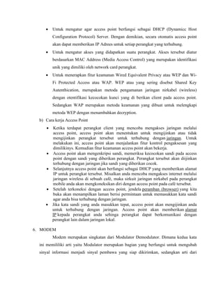 • Untuk mengatur agar access point berfungsi sebagai DHCP (Dynamicc Host
Configuration Protocol) Server. Dengan demikian, secara otomatis access point
akan dapat memberikan IP Adrees untuk setiap perangkat yang terhubung.
• Untuk mengatur akses yang didapatkan suatu perangkat. Akses tersebut diatur
berdasarkan MAC Address (Media Access Control) yang merupakan identifikasi
unik yang dimiliki oleh network card perangkat.
• Untuk menerapkan fitur keamanan Wired Equivalent Privacy atau WEP dan Wi-
Fi Protected Access atau WAP. WEP atau yang sering disebut Shared Key
Autenthication, merupakan metoda pengamanan jaringan nirkabel (wireless)
dengan otentifikasi kecocokan kunci yang di berikan client pada access point.
Sedangkan WAP merupakan metoda keamanan yang dibuat untuk melengkapi
metoda WEP dengan menambahkan decryption.
b) Cara kerja Access Point
• Ketika terdapat perangkat client yang mencoba mengakses jaringan melalui
access point, access point akan menentukan untuk mengijinkan atau tidak
mengijinkan perangkat tersebut untuk terhubung dengan jaringan. Untuk
melakukan ini, access point akan menjalankan fitur kontrol pengaksesan yang
dimilikinys. Kemudian fitur keamanan access point akan bekerja.
• Access point akan mengenkripsi sandi, memeriksa kecocokan sandi pada access
point dengan sandi yang diberikan perangkat. Perangkat tersebut akan diijinkan
terhubung dengan jaringan jika sandi yang diberikan cocok.
• Selanjutnya access point akan berfungsi sebagai DHCP yang memberikan alamat
IP untuk perangkat tersebut. Misalkan anda mencoba mengakses internet melalui
jaringan wireless di sebuah café, maka sirkuit jaringan nirkabel pada perangkat
mobile anda akan mengkoneksikan diri dengan access point pada café tersebut.
• Setelah terkoneksi dengan access point, jendela peramban (browser) yang kita
buka akan menampilkan laman berisi permintaan untuk memasukkan kata sandi
agar anda bisa terhubung dengan jaringan.
• Jika kata sandi yang anda masukkan tepat, access point akan mengijinkan anda
untuk terhubung dengan jaringan. Access point akan memberikan alamat
IP kepada perangkat anda sehinga perangkat dapat berkomunikasi dengan
perangkat lain dalam jaringan lokal.
6. MODEM
Modem merupakan singkatan dari Modulator Demodulator. Dimana kedua kata
ini memililiki arti yaitu Modulator merupakan bagian yang berfungsi untuk mengubah
sinyal informasi menjadi sinyal pembawa yang siap dikirimkan, sedangkan arti dari
 