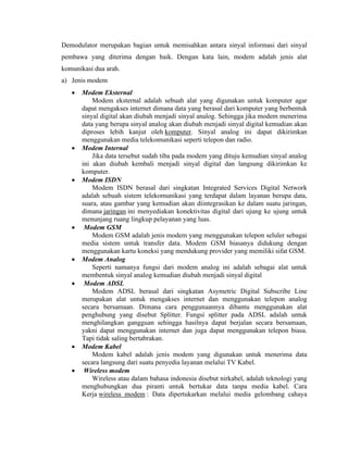Demodulator merupakan bagian untuk memisahkan antara sinyal informasi dari sinyal
pembawa yang diterima dengan baik. Dengan kata lain, modem adalah jenis alat
komunikasi dua arah.
a) Jenis modem
• Modem Eksternal
Modem eksternal adalah sebuah alat yang digunakan untuk komputer agar
dapat mengakses internet dimana data yang berasal dari komputer yang berbentuk
sinyal digital akan diubah menjadi sinyal analog. Sehingga jika modem menerima
data yang berupa sinyal analog akan diubah menjadi sinyal digital kemudian akan
diproses lebih kanjut oleh komputer. Sinyal analog ini dapat dikirimkan
menggunakan media telekomunikasi seperti telepon dan radio.
• Modem Internal
Jika data tersebut sudah tiba pada modem yang dituju kemudian sinyal analog
ini akan diubah kembali menjadi sinyal digital dan langsung dikirimkan ke
komputer.
• Modem ISDN
Modem ISDN berasal dari singkatan Integrated Services Digital Network
adalah sebuah sistem telekomunikasi yang terdapat dalam layanan berupa data,
suara, atau gambar yang kemudian akan diintegrasikan ke dalam suatu jaringan,
dimana jaringan ini menyediakan konektivitas digital dari ujung ke ujung untuk
menunjang ruang lingkup pelayanan yang luas.
• Modem GSM
Modem GSM adalah jenis modem yang menggunakan telepon seluler sebagai
media sistem untuk transfer data. Modem GSM biasanya didukung dengan
menggunakan kartu koneksi yang mendukung provider yang memiliki sifat GSM.
• Modem Analog
Seperti namanya fungsi dari modem analog ini adalah sebagai alat untuk
membentuk sinyal analog kemudian diubah menjadi sinyal digital
• Modem ADSL
Modem ADSL berasal dari singkatan Asymetric Digital Subscribe Line
merupakan alat untuk mengakses internet dan menggunakan telepon analog
secara bersamaan. Dimana cara penggunaannya dibantu menggunakan alat
penghubung yang disebut Splitter. Fungsi splitter pada ADSL adalah untuk
menghilangkan gangguan sehingga hasilnya dapat berjalan secara bersamaan,
yakni dapat menggunakan internet dan juga dapat menggunakan telepon biasa.
Tapi tidak saling bertabrakan.
• Modem Kabel
Modem kabel adalah jenis modem yang digunakan untuk menerima data
secara langsung dari suatu penyedia layanan melalui TV Kabel.
• Wireless modem
Wireless atau dalam bahasa indonesia disebut nirkabel, adalah teknologi yang
menghubungkan dua piranti untuk bertukar data tanpa media kabel. Cara
Kerja wireless modem : Data dipertukarkan melalui media gelombang cahaya
 
