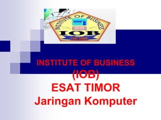 INSTITUTE OF BUSINESS
(IOB)
ESAT TIMOR
Jaringan Komputer
 