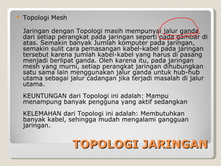    Topologi Mesh

    Jaringan dengan Topologi masih mempunyai jalur ganda
    dari setiap perangkat pada jaringan seperti pada gambar di
    atas. Semakin banyak Jumlah komputer pada jaringan,
    semakin sulit cara pemasangan kabel-kabel pada jaringan
    tersebut karena jumlah kabel-kabel yang harus di pasang
    menjadi berlipat ganda. Oleh karena itu, pada jaringan
    mesh yang murni, setiap perangkat jaringan dihubungkan
    satu sama lain menggunakan jalur ganda untuk hub-hub
    utama sebagai jalur cadangan jika terjadi masalah di jalur
    utama.
    KEUNTUNGAN dari Topologi ini adalah: Mampu
    menampung banyak pengguna yang aktif sedangkan
    KELEMAHAN dari Topologi ini adalah: Membutuhkan
    banyak kabel, sehingga mudah mengalami gangguan
    jaringan.


                    TOPOLOGI JARINGAN
 