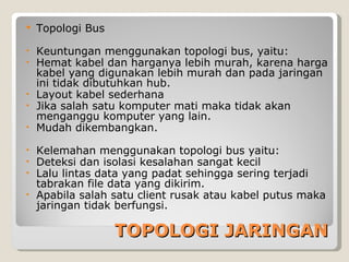    Topologi Bus

• Keuntungan menggunakan topologi bus, yaitu:
• Hemat kabel dan harganya lebih murah, karena harga
  kabel yang digunakan lebih murah dan pada jaringan
  ini tidak dibutuhkan hub.
• Layout kabel sederhana
• Jika salah satu komputer mati maka tidak akan
  menganggu komputer yang lain.
• Mudah dikembangkan.

• Kelemahan menggunakan topologi bus yaitu:
• Deteksi dan isolasi kesalahan sangat kecil
• Lalu lintas data yang padat sehingga sering terjadi
  tabrakan file data yang dikirim.
• Apabila salah satu client rusak atau kabel putus maka
  jaringan tidak berfungsi.

                   TOPOLOGI JARINGAN
 
