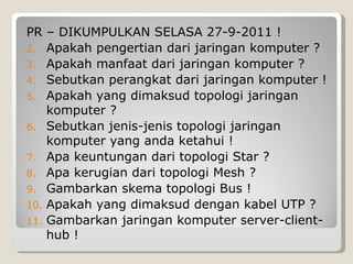 PR – DIKUMPULKAN SELASA 27-9-2011 !
2. Apakah pengertian dari jaringan komputer ?
3. Apakah manfaat dari jaringan komputer ?
4. Sebutkan perangkat dari jaringan komputer !
5. Apakah yang dimaksud topologi jaringan
    komputer ?
6. Sebutkan jenis-jenis topologi jaringan
    komputer yang anda ketahui !
7. Apa keuntungan dari topologi Star ?
8. Apa kerugian dari topologi Mesh ?
9. Gambarkan skema topologi Bus !
10. Apakah yang dimaksud dengan kabel UTP ?
11. Gambarkan jaringan komputer server-client-
    hub !
 