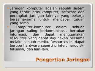  Jaringan komputer adalah sebuah sistem
  yang terdiri atas komputer, software dan
  perangkat jaringan lainnya yang bekerja
  bersama-sama untuk mencapai tujuan
  yang sama.
     Komputer-komputer       dalam  sebuah
  jaringan saling berkomunikasi, bertukar
  informasi,    dan     dapat   menggunakan
  resources yang dapat digunakan bersama
  melalui sebuah media. Resources ini dapat
  berupa hardware seperti printer, harddisk,
  faksimili, dan lain-lain.


                Pengertian Jaringan
 