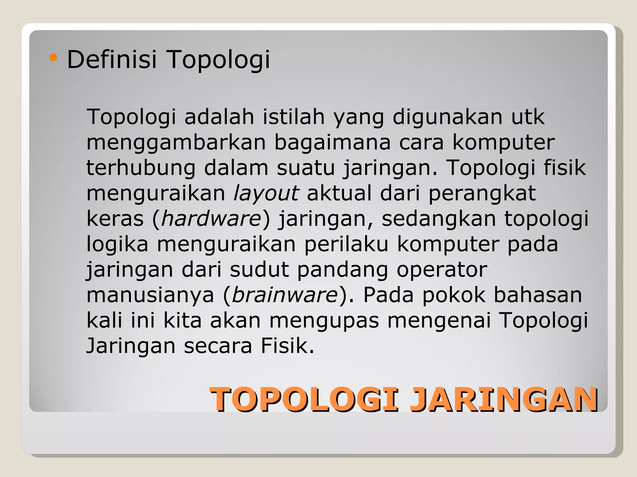    Definisi Topologi

     Topologi adalah istilah yang digunakan utk
     menggambarkan bagaimana cara komputer
     terhubung dalam suatu jaringan. Topologi fisik
     menguraikan layout aktual dari perangkat
     keras (hardware) jaringan, sedangkan topologi
     logika menguraikan perilaku komputer pada
     jaringan dari sudut pandang operator
     manusianya (brainware). Pada pokok bahasan
     kali ini kita akan mengupas mengenai Topologi
     Jaringan secara Fisik.

                TOPOLOGI JARINGAN
 