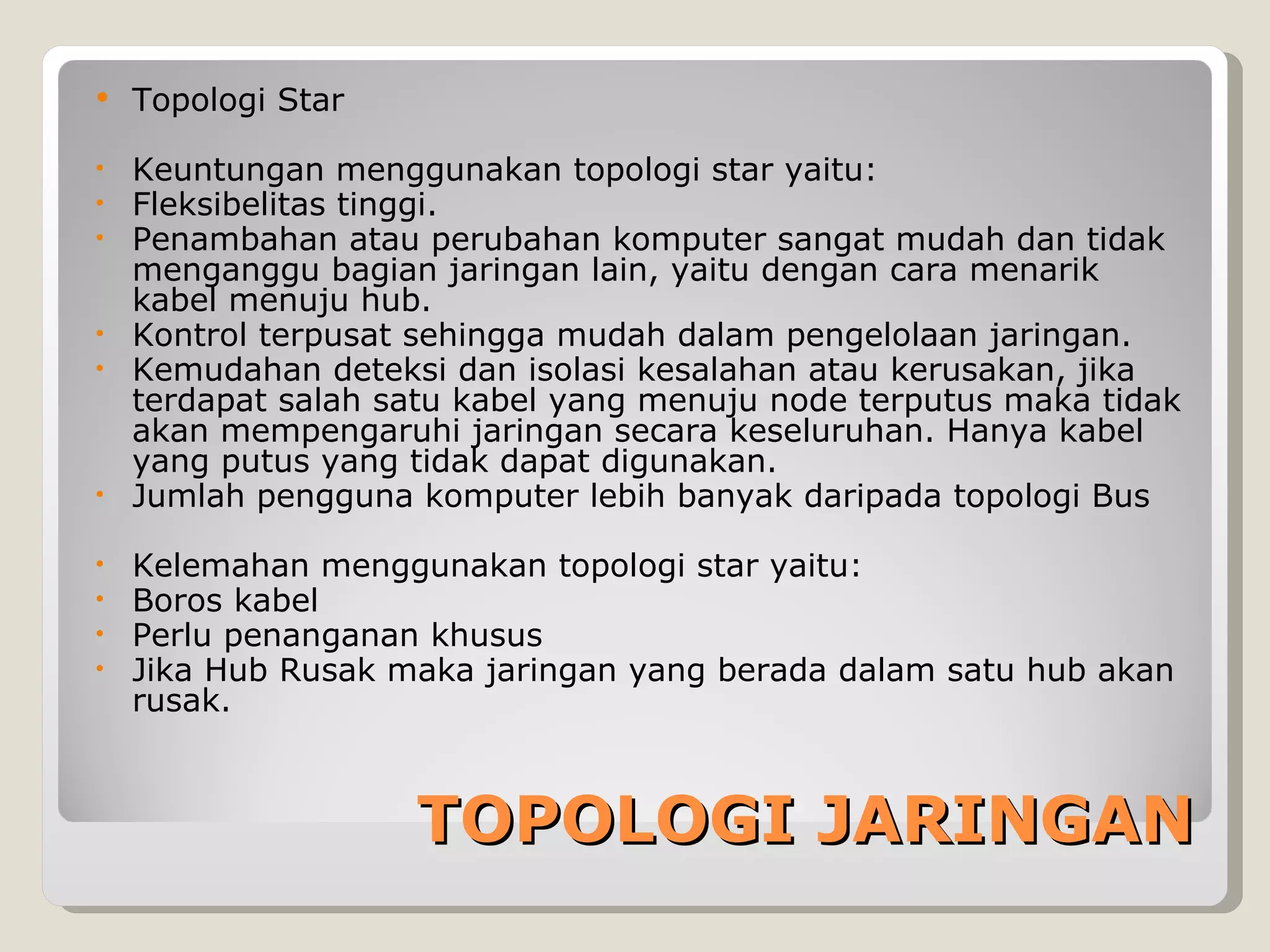    Topologi Star

• Keuntungan menggunakan topologi star yaitu:
• Fleksibelitas tinggi.
• Penambahan atau perubahan komputer sangat mudah dan tidak
  menganggu bagian jaringan lain, yaitu dengan cara menarik
  kabel menuju hub.
• Kontrol terpusat sehingga mudah dalam pengelolaan jaringan.
• Kemudahan deteksi dan isolasi kesalahan atau kerusakan, jika
  terdapat salah satu kabel yang menuju node terputus maka tidak
  akan mempengaruhi jaringan secara keseluruhan. Hanya kabel
  yang putus yang tidak dapat digunakan.
• Jumlah pengguna komputer lebih banyak daripada topologi Bus

•   Kelemahan menggunakan topologi star yaitu:
•   Boros kabel
•   Perlu penanganan khusus
•   Jika Hub Rusak maka jaringan yang berada dalam satu hub akan
    rusak.



                    TOPOLOGI JARINGAN
 