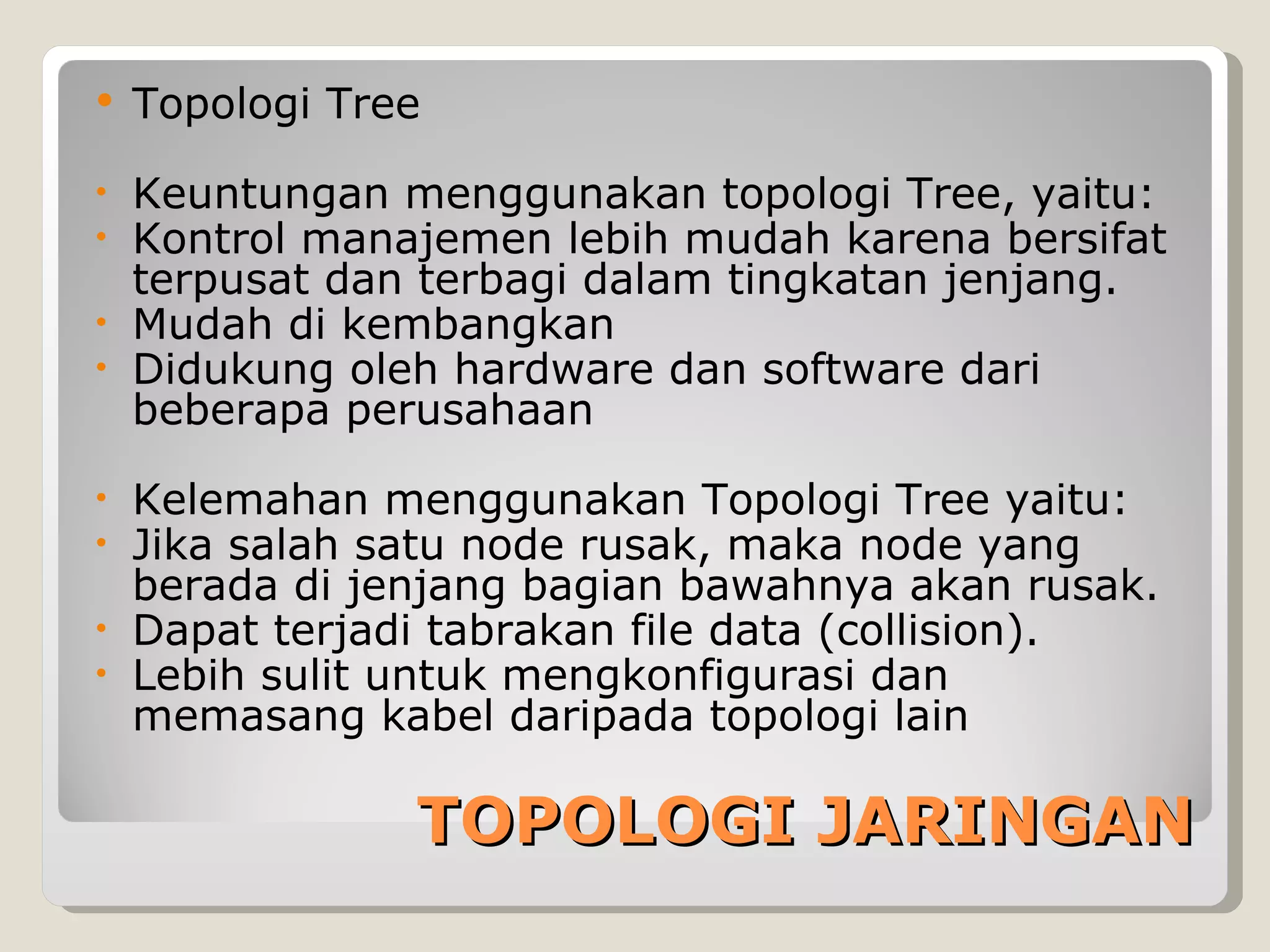    Topologi Tree

•   Keuntungan menggunakan topologi Tree, yaitu:
•   Kontrol manajemen lebih mudah karena bersifat
    terpusat dan terbagi dalam tingkatan jenjang.
•   Mudah di kembangkan
•   Didukung oleh hardware dan software dari
    beberapa perusahaan

•   Kelemahan menggunakan Topologi Tree yaitu:
•   Jika salah satu node rusak, maka node yang
    berada di jenjang bagian bawahnya akan rusak.
•   Dapat terjadi tabrakan file data (collision).
•   Lebih sulit untuk mengkonfigurasi dan
    memasang kabel daripada topologi lain

                TOPOLOGI JARINGAN
 