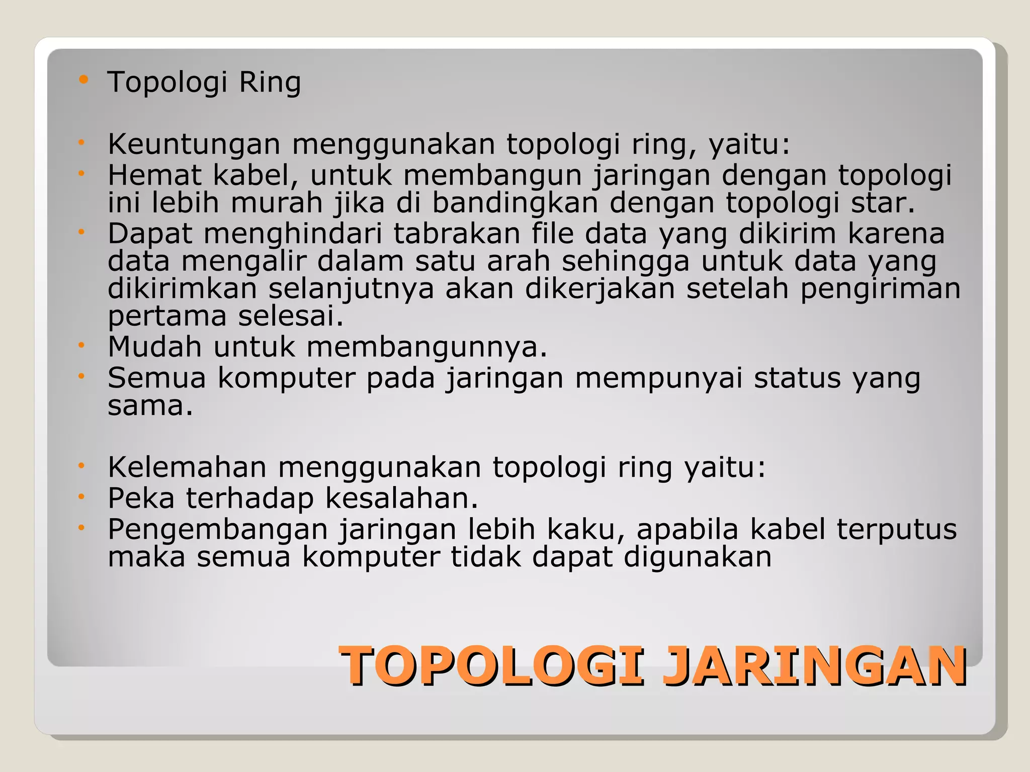    Topologi Ring

• Keuntungan menggunakan topologi ring, yaitu:
• Hemat kabel, untuk membangun jaringan dengan topologi
  ini lebih murah jika di bandingkan dengan topologi star.
• Dapat menghindari tabrakan file data yang dikirim karena
  data mengalir dalam satu arah sehingga untuk data yang
  dikirimkan selanjutnya akan dikerjakan setelah pengiriman
  pertama selesai.
• Mudah untuk membangunnya.
• Semua komputer pada jaringan mempunyai status yang
  sama.

•   Kelemahan menggunakan topologi ring yaitu:
•   Peka terhadap kesalahan.
•   Pengembangan jaringan lebih kaku, apabila kabel terputus
    maka semua komputer tidak dapat digunakan



                    TOPOLOGI JARINGAN
 