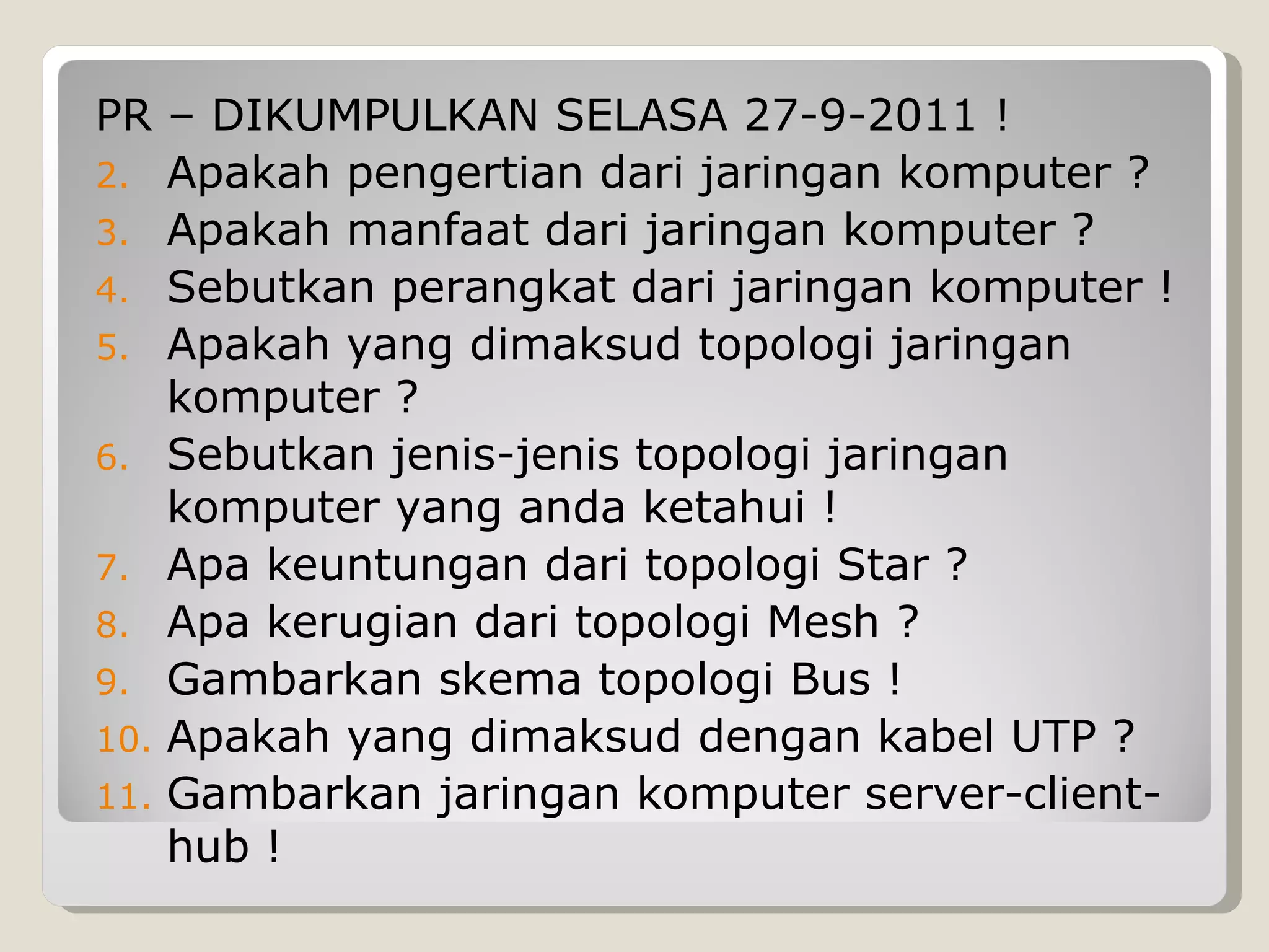 PR – DIKUMPULKAN SELASA 27-9-2011 !
2. Apakah pengertian dari jaringan komputer ?
3. Apakah manfaat dari jaringan komputer ?
4. Sebutkan perangkat dari jaringan komputer !
5. Apakah yang dimaksud topologi jaringan
    komputer ?
6. Sebutkan jenis-jenis topologi jaringan
    komputer yang anda ketahui !
7. Apa keuntungan dari topologi Star ?
8. Apa kerugian dari topologi Mesh ?
9. Gambarkan skema topologi Bus !
10. Apakah yang dimaksud dengan kabel UTP ?
11. Gambarkan jaringan komputer server-client-
    hub !
 