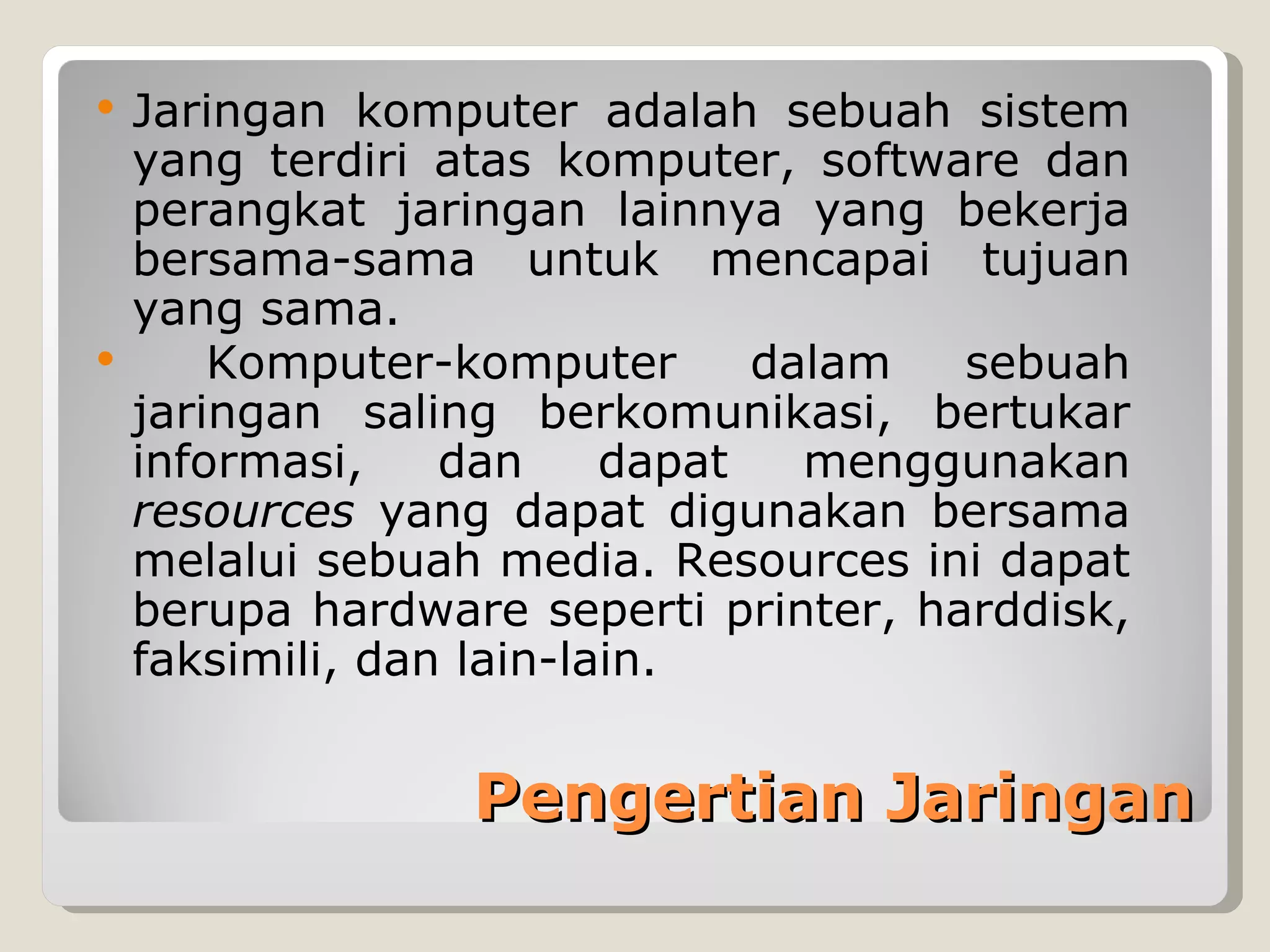  Jaringan komputer adalah sebuah sistem
  yang terdiri atas komputer, software dan
  perangkat jaringan lainnya yang bekerja
  bersama-sama untuk mencapai tujuan
  yang sama.
     Komputer-komputer       dalam  sebuah
  jaringan saling berkomunikasi, bertukar
  informasi,    dan     dapat   menggunakan
  resources yang dapat digunakan bersama
  melalui sebuah media. Resources ini dapat
  berupa hardware seperti printer, harddisk,
  faksimili, dan lain-lain.


                Pengertian Jaringan
 