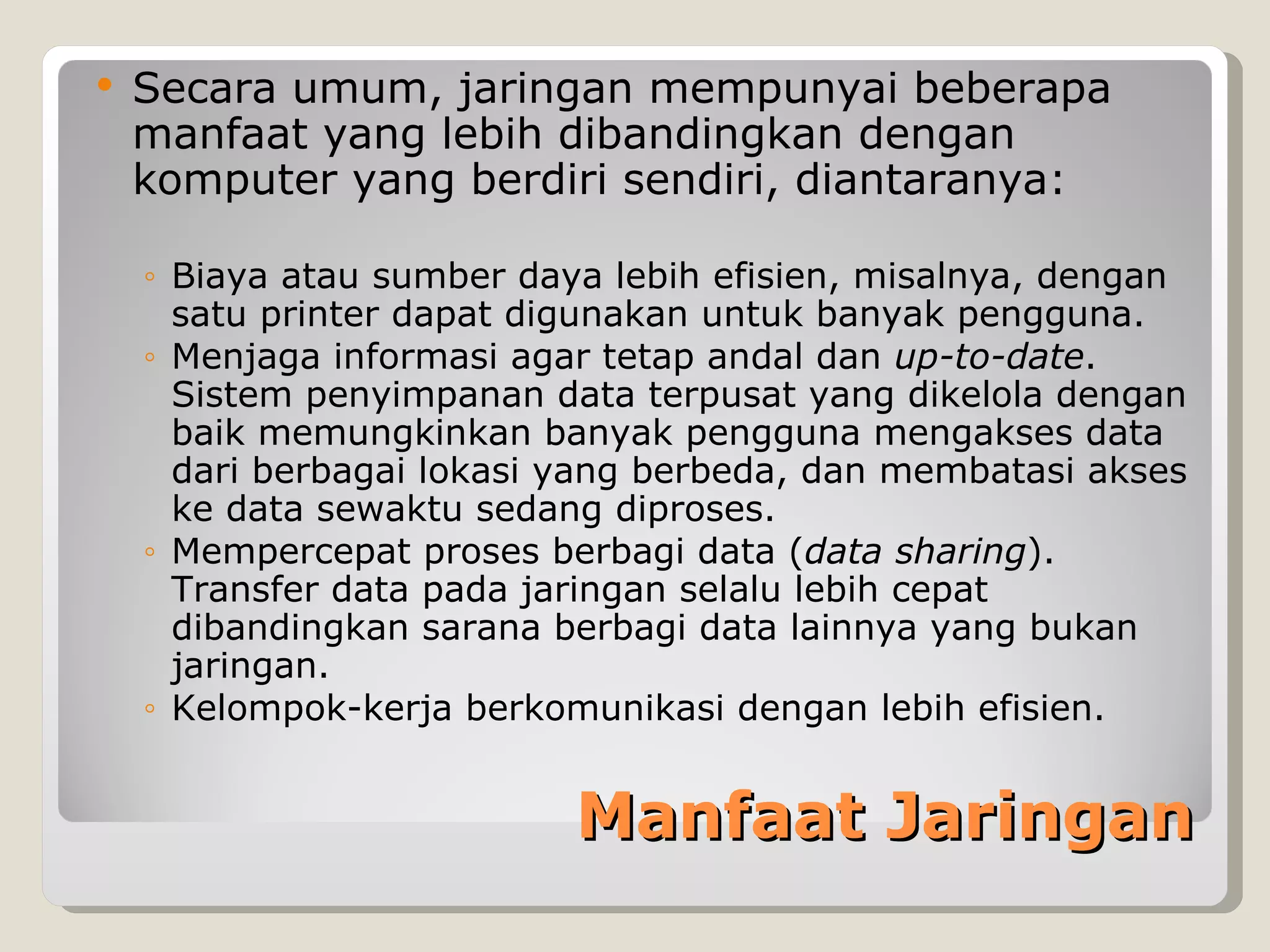    Secara umum, jaringan mempunyai beberapa
    manfaat yang lebih dibandingkan dengan
    komputer yang berdiri sendiri, diantaranya:

    ◦ Biaya atau sumber daya lebih efisien, misalnya, dengan
      satu printer dapat digunakan untuk banyak pengguna.
    ◦ Menjaga informasi agar tetap andal dan up-to-date.
      Sistem penyimpanan data terpusat yang dikelola dengan
      baik memungkinkan banyak pengguna mengakses data
      dari berbagai lokasi yang berbeda, dan membatasi akses
      ke data sewaktu sedang diproses.
    ◦ Mempercepat proses berbagi data (data sharing).
      Transfer data pada jaringan selalu lebih cepat
      dibandingkan sarana berbagi data lainnya yang bukan
      jaringan.
    ◦ Kelompok-kerja berkomunikasi dengan lebih efisien.


                           Manfaat Jaringan
 