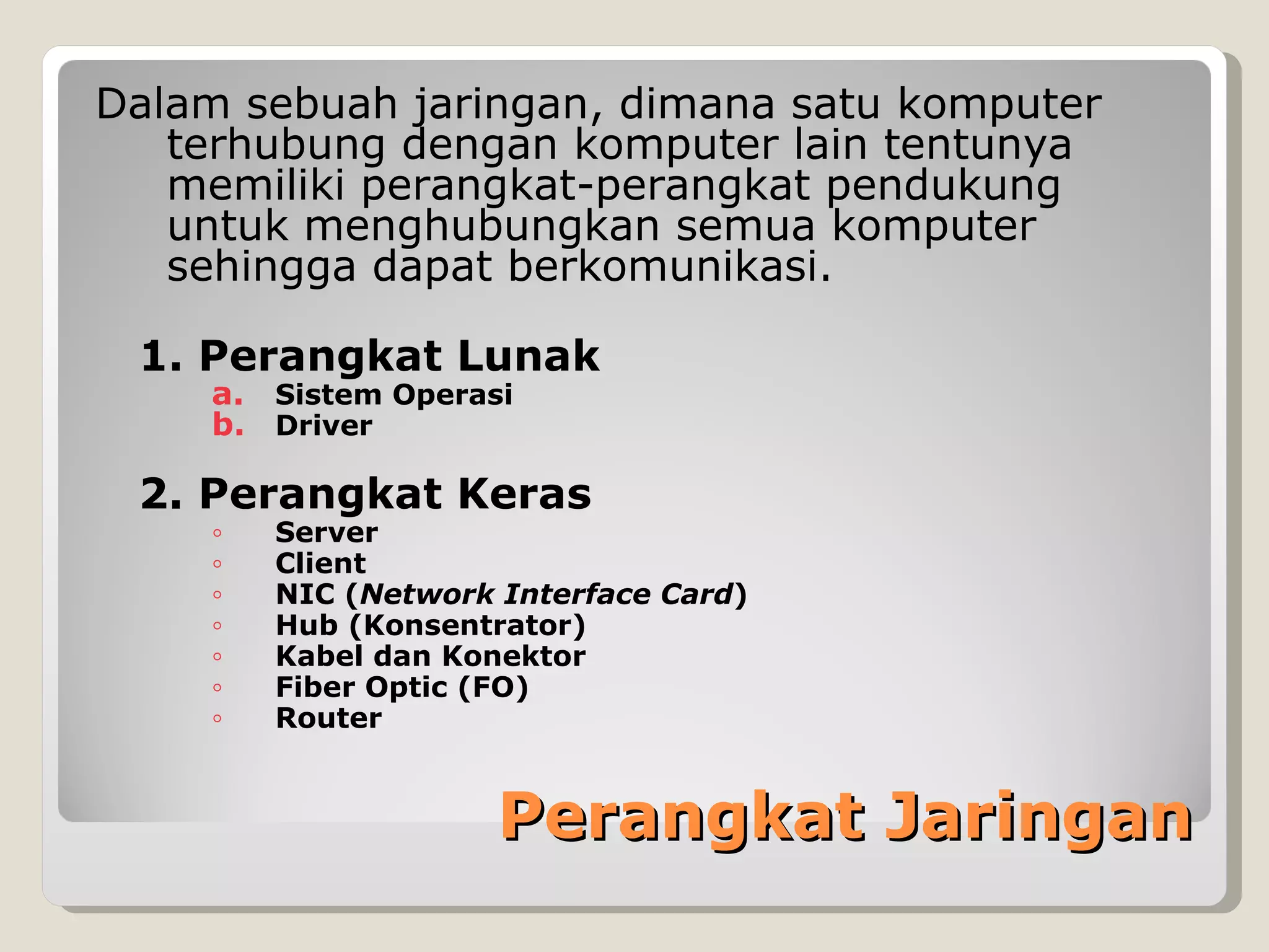 Dalam sebuah jaringan, dimana satu komputer
   terhubung dengan komputer lain tentunya
   memiliki perangkat-perangkat pendukung
   untuk menghubungkan semua komputer
   sehingga dapat berkomunikasi.

 1. Perangkat Lunak
    a. Sistem Operasi
    b. Driver

 2. Perangkat Keras
    ◦   Server
    ◦   Client
    ◦   NIC (Network Interface Card)
    ◦   Hub (Konsentrator)
    ◦   Kabel dan Konektor
    ◦   Fiber Optic (FO)
    ◦   Router


                     Perangkat Jaringan
 