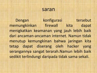saran
    Dengan          konfigurasi        tersebut
memungkinkan         firewall     kita    dapat
menigkatkan keamanan yang jauh lebih baik
dari ancaman-ancaman internet. Namun tidak
menutup kemungkinan bahwa jaringan kita
tetap dapat diserang oleh hacker yang
serangannya sangat terarah.Namun lebih baik
sedikit terlindungi daripada tidak sama sekali.
 