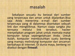 masalah
    Sekalipun sesuatu itu berasal dari sumber
yang terpercaya dan aman untuk dijalankan.Bisa
saja Anda menerima e‐mail dari sumber
terpercaya yang di dalamnya disertakan sebuah
link dan mengkliknya. Namun siapa sangka jika
ternyata    melalui    link   tersebut,   hacker
menyelipkan program jahat untuk memata‐matai
komputer tanpa sepengetahuan Anda. Untuk
itulah, komputer membutuhkan suatu benteng
yang mampu melindungi komputer dari ancaman
berbahaya di internet. Di dunia maya, benteng ini
disebut dengan firewall.
 
