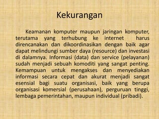 Kekurangan
    Keamanan komputer maupun jaringan komputer,
terutama yang terhubung ke internet             harus
direncanakan dan dikoordinasikan dengan baik agar
dapat melindungi sumber daya (resource) dan investasi
di dalamnya. Informasi (data) dan service (pelayanan)
sudah menjadi sebuah komoditi yang sangat penting.
Kemampuan untuk mengakses dan menyediakan
informasi secara cepat dan akurat menjadi sangat
esensial bagi suatu organisasi, baik yang berupa
organisasi komersial (perusahaan), perguruan tinggi,
lembaga pemerintahan, maupun individual (pribadi).
 