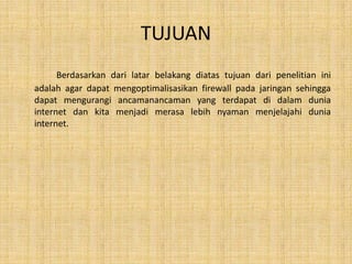 TUJUAN
      Berdasarkan dari latar belakang diatas tujuan dari penelitian ini
adalah agar dapat mengoptimalisasikan firewall pada jaringan sehingga
dapat mengurangi ancamanancaman yang terdapat di dalam dunia
internet dan kita menjadi merasa lebih nyaman menjelajahi dunia
internet.
 