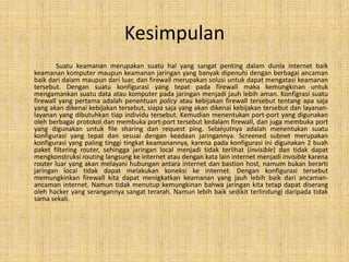 Kesimpulan
        Suatu keamanan merupakan suatu hal yang sangat penting dalam dunia internet baik
keamanan komputer maupun keamanan jaringan yang banyak dipenuhi dengan berbagai ancaman
baik dari dalam maupun dari luar, dan firewall merupakan solusi untuk dapat mengatasi keamanan
tersebut. Dengan suatu konfigurasi yang tepat pada firewall maka kemungkinan untuk
mengamankan suatu data atau komputer pada jaringan menjadi jauh lebih aman. Konfigrasi suatu
firewall yang pertama adalah penentuan policy atau kebijakan firewall tersebut tentang apa saja
yang akan dikenai kebijakan tersebut, siapa saja yang akan dikenai kebijakan tersebut dan layanan-
layanan yang dibutuhkan tiap individu tersebut. Kemudian menentukan port-port yang digunakan
oleh berbagai protokol dan membuka port-port tersebut kedalam firewall, dan juga membuka port
yang digunakan untuk file sharing dan request ping. Selanjutnya adalah menentukan suatu
konfigurasi yang tepat dan sesuai dengan keadaan jaringannya. Screened subnet merupakan
konfigurasi yang paling tinggi tingkat keamanannya, karena pada konfigurasi ini digunakan 2 buah
paket filtering router, sehingga jaringan local menjadi tidak terlihat (invisible) dan tidak dapat
mengkonstruksi routing langsung ke internet atau dengan kata lain internet menjadi invisible karena
router luar yang akan melayani hubungan antara internet dan bastion host, namum bukan berarti
jaringan local tidak dapat melakukan koneksi ke internet. Dengan konfigurasi tersebut
memungkinkan firewall kita dapat menigkatkan keamanan yang jauh lebih baik dari ancaman-
ancaman internet. Namun tidak menutup kemungkinan bahwa jaringan kita tetap dapat diserang
oleh hacker yang serangannya sangat terarah. Namun lebih baik sedikit terlindungi daripada tidak
sama sekali.
 