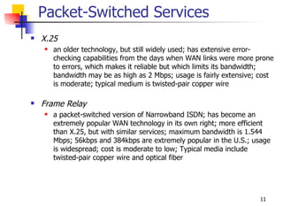 Packet-Switched Services
   X.25
       an older technology, but still widely used; has extensive error-
        checking capabilities from the days when WAN links were more prone
        to errors, which makes it reliable but which limits its bandwidth;
        bandwidth may be as high as 2 Mbps; usage is fairly extensive; cost
        is moderate; typical medium is twisted-pair copper wire

   Frame Relay
       a packet-switched version of Narrowband ISDN; has become an
        extremely popular WAN technology in its own right; more efficient
        than X.25, but with similar services; maximum bandwidth is 1.544
        Mbps; 56kbps and 384kbps are extremely popular in the U.S.; usage
        is widespread; cost is moderate to low; Typical media include
        twisted-pair copper wire and optical fiber




                                                                      11
 