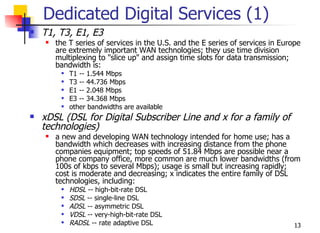 Dedicated Digital Services (1)
   T1, T3, E1, E3
       the T series of services in the U.S. and the E series of services in Europe
        are extremely important WAN technologies; they use time division
        multiplexing to "slice up" and assign time slots for data transmission;
        bandwidth is:
            T1 -- 1.544 Mbps
            T3 -- 44.736 Mbps
            E1 -- 2.048 Mbps
            E3 -- 34.368 Mbps
            other bandwidths are available
   xDSL (DSL for Digital Subscriber Line and x for a family of
    technologies)
       a new and developing WAN technology intended for home use; has a
        bandwidth which decreases with increasing distance from the phone
        companies equipment; top speeds of 51.84 Mbps are possible near a
        phone company office, more common are much lower bandwidths (from
        100s of kbps to several Mbps); usage is small but increasing rapidly;
        cost is moderate and decreasing; x indicates the entire family of DSL
        technologies, including:
            HDSL -- high-bit-rate DSL
            SDSL -- single-line DSL
            ADSL -- asymmetric DSL
            VDSL -- very-high-bit-rate DSL
            RADSL -- rate adaptive DSL                                          13
 