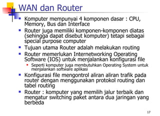 WAN dan Router
   Komputer mempunyai 4 komponen dasar : CPU,
    Memory, Bus dan Interface
   Router juga memiliki komponen-komponen diatas
    (sehingga dapat disebut komputer) tetapi sebagai
    special purpose computer
   Tujuan utama Router adalah melakukan routing
   Router memerlukan Internetworking Operating
    Software (IOS) untuk menjalankan konfigurasi file
       Seperti komputer juga membutuhkan Operating System untuk
        menjalankan software aplikasi
   Konfigurasi file mengontrol aliran aliran trafik pada
    router dengan menggunakan protokol routing dan
    tabel routing
   Router : komputer yang memilih jalur terbaik dan
    mengatur switching paket antara dua jaringan yang
    berbeda
                                                               17
 