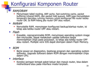 Konfigurasi Komponen Router
   RAM/DRAM
        Menyimpan tabel routing, ARP cache, fast-switching cache, packet
         buffering (shared RAM), dan packet hold queues. RAM juga menyediakan
         temporary dan/atau running memory untuk konfigurasi file router ketika
         router ON. Isi RAM hilang jika router OFF atau restart.
   NVRAM
        Nonvolatile RAM, menyimpan konfigurasi backup/startup router, isi
         tetap ada ketika router OFF atau restart.
   Flash
        Erasable, reprogrammable ROM, menyimpan operating system image
         dan microcode, dapat melakukan update software tanpa
         memindahkan chips pada processor, isi tetap ada ketika router OFF
         atau restart. Multiple versi IOS dapat disimpan dalam Flash Memory.

   ROM
        Berisi power-on diagnostics, bootsrap program dan operating system
         software. Upgrade software dalam ROM dengan memindahkan chips
         dalam CPU.
   interface
        Koneksi jaringan tempat paket keluar dan masuk router, bisa dalam
         motherboard atau pada interface modul terpisah.
                                                                           18
 