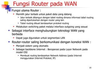 Fungsi Router pada WAN
   Fungsi utama Router :
       Memilih jalur terbaik untuk paket data yang datang
            Jalur terbaik dibangun dengan tabel routing dimana informasi tabel routing
             saling dipertukarkan dengan router yang lain
            Tabel routing dibuat berdasarkan protokol routing
       Melakukan switching paket melalui interface outgoing yang sesuai
   Sebagai interface menghubungkan teknologi WAN yang
    berbeda
       Dapat juga digunakan untuk segmentasi LAN
   Router-router saling berkomunikasi dengan koneksi WAN :
       Menjadi sistem yang otomatis
       Sebagai backbone Internet : Beroperasi pada Layer Network pada
        model OSI
            Membuat routing berdasarkan Network Address (pada Internet
             menggunakan Internet Protokol, IP)



                                                                                  19
 