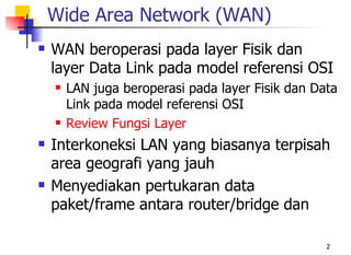 Wide Area Network (WAN)
   WAN beroperasi pada layer Fisik dan
    layer Data Link pada model referensi OSI
       LAN juga beroperasi pada layer Fisik dan Data
        Link pada model referensi OSI
       Review Fungsi Layer
   Interkoneksi LAN yang biasanya terpisah
    area geografi yang jauh
   Menyediakan pertukaran data
    paket/frame antara router/bridge dan

                                                   2
 