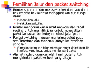 Pemilihan Jalur dan packet switching
   Router secara umum merelay paket dari satu data
    link ke data link lainnya menggunakan dua fungsi
    dasar :
       Menentukan jalur
       Melakukan switching
   Router menggunakan alamat network dan tabel
    routing untuk memilih jalur untuk melewatkan
    paket ke router berikutnya melalui jalur/path.
   Fungsi switching : router menerima paket pada
    satu interface dan meneruskannya ke interface
    yang lain
       Fungsi menentukan jalur membuat router dapat memilih
        interface yang tepat untuk memforward paket
   Alamat node digunakan oleh final router untuk
    mengirimkan paket ke host yang dituju

                                                          23
 