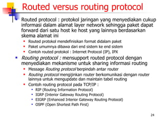 Routed versus routing protocol
   Routed protocol : protokol jaringan yang menyediakan cukup
    informasi dalam alamat layer network sehingga paket dapat
    forward dari satu host ke host yang lainnya berdasarkan
    skema alamat ini
       Routed protokol mendefinisikan format didalam paket
       Paket umumnya dibawa dari end sistem ke end sistem
       Contoh routed protokol : Internet Protocol (IP), IPX
   Routing protocol : mensupport routed protocol dengan
    menyediakan mekanisme untuk sharing informasi routing
       Message Routing protocol berpindah antar router
       Routing protocol mengijinkan router berkomunikasi dengan router
        lainnya untuk mengupdate dan maintain tabel routing
       Contoh routing protocol pada TCP/IP :
            RIP (Routing Information Protocol)
            IGRP (Interior Gateway Routing Protocol)
            EIGRP (Enhanced Interior Gateway Routing Protocol)
            OSPF (Open Shortest Path First)

                                                                          24
 