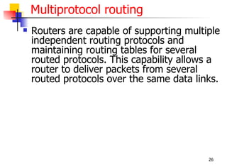 Multiprotocol routing
   Routers are capable of supporting multiple
    independent routing protocols and
    maintaining routing tables for several
    routed protocols. This capability allows a
    router to deliver packets from several
    routed protocols over the same data links.




                                           26
 