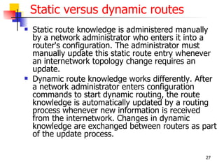 Static versus dynamic routes
   Static route knowledge is administered manually
    by a network administrator who enters it into a
    router's configuration. The administrator must
    manually update this static route entry whenever
    an internetwork topology change requires an
    update.
   Dynamic route knowledge works differently. After
    a network administrator enters configuration
    commands to start dynamic routing, the route
    knowledge is automatically updated by a routing
    process whenever new information is received
    from the internetwork. Changes in dynamic
    knowledge are exchanged between routers as part
    of the update process.

                                                 27
 