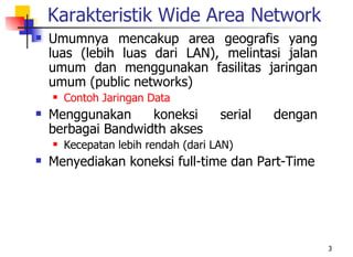 Karakteristik Wide Area Network
   Umumnya mencakup area geografis yang
    luas (lebih luas dari LAN), melintasi jalan
    umum dan menggunakan fasilitas jaringan
    umum (public networks)
       Contoh Jaringan Data
   Menggunakan     koneksi           serial   dengan
    berbagai Bandwidth akses
       Kecepatan lebih rendah (dari LAN)
   Menyediakan koneksi full-time dan Part-Time




                                                        3
 
