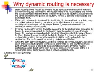 Why dynamic routing is necessary
   Static routing allows routers to properly route a packet from network to network
    based on configured information. The router refers to its routing table and follows
    the static knowledge residing there to relay the packet to Router D. Router D does
    the same, and relays the packet to Router C. Router C delivers the packet to the
    destination host.
   If the path between Router A and Router D fails, Router A will not be able to relay
    the packet to Router D using that static route. Until Router A is manually
    reconfigured to relay packets by way of Router B, communication with the
    destination network is impossible.
   Dynamic routing offers more flexibility. According to the routing table generated by
    Router A, a packet can reach its destination over the preferred route through
    Router D. However, a second path to the destination is available by way of Router
    B. When Router A recognizes that the link to Router D is down, it adjusts its
    routing table, making the path through Router B the preferred path to the
    destination. The routers continue sending packets over this link.
   When the path between Routers A and D is restored to service, Router A can once
    again change its routing table to indicate a preference for the counterclockwise
    path through Routers D and C to the destination network. Dynamic routing
    protocols can also direct traffic from the same session over different paths in a
    network for better performance. This is known as loadsharing.




                                                                                     30
 