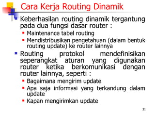 Cara Kerja Routing Dinamik
   Keberhasilan routing dinamik tergantung
    pada dua fungsi dasar router :
       Maintenance tabel routing
       Mendistribusikan pengetahuan (dalam bentuk
        routing update) ke router lainnya
   Routing      protokol     mendefinisikan
    seperangkat aturan yang digunakan
    router ketika berkomunikasi dengan
    router lainnya, seperti :
       Bagaimana mengirim update
       Apa saja informasi yang terkandung dalam
        update
       Kapan mengirimkan update
                                                 31
 